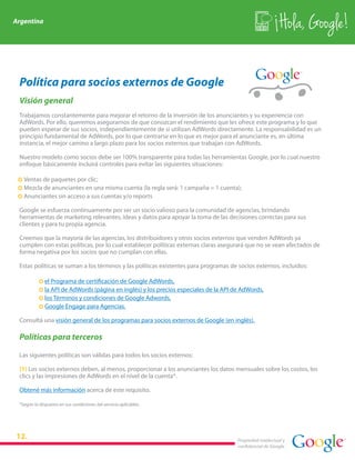 Argentina
                                                                                                            Hola, Google!

 Política para socios externos de Google
 Visión general
 Trabajamos constantemente para mejorar el retorno de la inversión de los anunciantes y su experiencia con
 AdWords. Por ello, queremos asegurarnos de que conozcan el rendimiento que les ofrece este programa y lo que
 pueden esperar de sus socios, independientemente de si utilizan AdWords directamente. La responsabilidad es un
 principio fundamental de AdWords, por lo que centrarse en lo que es mejor para el anunciante es, en última
 instancia, el mejor camino a largo plazo para los socios externos que trabajan con AdWords.

 Nuestro modelo como socios debe ser 100% transparente para todas las herramientas Google, por lo cual nuestro
 enfoque básicamente incluirá controles para evitar las siguientes situaciones:

 · Ventas de paquetes por clic;
 · Mezcla de anunciantes en una misma cuenta (la regla será: 1 campaña = 1 cuenta);
 · Anunciantes sin acceso a sus cuentas y/o reports

 Google se esfuerza continuamente por ser un socio valioso para la comunidad de agencias, brindando
 herramientas de marketing relevantes, ideas y datos para apoyar la toma de las decisiones correctas para sus
 clientes y para tu propia agencia.

 Creemos que la mayoría de las agencias, los distribuidores y otros socios externos que venden AdWords ya
 cumplen con estas políticas, por lo cual establecer políticas externas claras asegurará que no se vean afectados de
 forma negativa por los socios que no cumplan con ellas.

 Estas políticas se suman a los términos y las políticas existentes para programas de socios externos, incluidos:

           ·   el Programa de certificación de Google AdWords,
           ·   la API de AdWords (página en inglés) y los precios especiales de la API de AdWords,
           ·   los Términos y condiciones de Google Adwords,
           ·   Google Engage para Agencias.

 Consultá una visión general de los programas para socios externos de Google (en inglés).

 Políticas para terceros

 Las siguientes políticas son válidas para todos los socios externos:

 (1) Los socios externos deben, al menos, proporcionar a los anunciantes los datos mensuales sobre los costos, los
 clics y las impresiones de AdWords en el nivel de la cuenta*.

 Obtené más información acerca de este requisito.

 *Según lo dispuesto en sus condiciones del servicio aplicables.




                                                                                        Propiedad intelectual y
                                                                                        confidencial de Google
 