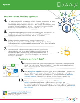 Argentina
                                                                                                               Hola, Google!

 Atraé a tus clientes, fanáticos y seguidores:

      Creá una programación de publicaciones y publica contenido, al menos, una vez al día
      para asegurarte de compartir contenido nuevo e interesante que promueva
      conversaciones genuinas. Recordá +mencionar a otros usuarios de Google+ que podés
      agregar a tu publicación para que la aprecien y la compartan con más personas. La
      mejor hora para realizar publicaciones es entre las 10 a. m. y la 1 p. m.


      Compartí fotos y videos exclusivos con tus fanáticos y seguidores. Podés modificar tus
      fotos directamente en Google+ e incluso compartir fotos GIF animadas, lo que
      constituye una excelente forma de atraer la atención hacia tu página.


      Atraé a tu público con preguntas y pedí que te envíen comentarios.
      Asegurate de responder activamente las consultas de tus seguidores mediante
      comentarios y al hacer +1, y mencioná a tus seguidores más activos en una publicación
      para premiarlos.


      Organizá Hangouts de forma periódica (chat de video con varias personas
      y fácil de usar) para tener conversaciones cara a cara reales con clientes de
      todo el mundo. Ofrecé a tus seguidores una visita guiada, colaborá con tus
      colegas en un proyecto nuevo o, simplemente, agradecé a tus seguidores
      por todos los +1 recibidos.

                          Promociona tu página de Google+:

                                      Da a conocer tu página de Google+ al compartirla con las personas de tu perfil personal de
                                      Google+, con tus contactos de correo electrónico, y mediante vínculos a tu página en blogs,
                                      sitios web y otros destinos de redes sociales relevantes.


                                      Incluí la Insignia de Google+ en tu sitio para que las personas puedan hacer +1 y agregarte a
                                      sus círculos directamente desde tu sitio web. Además, esto conecta los +1 de tu página
                                      principal con los +1 de tu página de Google+ y de tus anuncios (mediante las extensiones
                                      sociales de AdWords), lo que aumenta la cantidad de recomendaciones para tu sitio.


                                      Creá una campaña para atraer a nuevos seguidores. Incluí el ícono de
                                      Google+ en los medios tradicionales o creá una campaña de AdWords que
                                      promocione tu página. Usá frases como “Agreganos a tus círculos”, “Seguinos” o “Encontranos
                                      en Google+” en el texto del anuncio o incluí un vínculo a tu página como uno de tus vínculos
                                      dentro del sitio.


      Visita www.google.com/intl/es-419/+/business
      para obtener más información acerca de
      Google+ para tu negocio.

16.                                                                                        Propiedad intelectual y
                                                                                           confidencial de Google
 