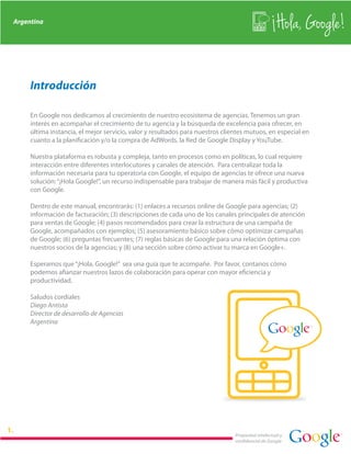 Argentina
                                                                                                   Hola, Google!

     Introducción

     En Google nos dedicamos al crecimiento de nuestro ecosistema de agencias. Tenemos un gran
     interés en acompañar el crecimiento de tu agencia y la búsqueda de excelencia para ofrecer, en
     última instancia, el mejor servicio, valor y resultados para nuestros clientes mutuos, en especial en
     cuanto a la planificación y/o la compra de AdWords, la Red de Google Display y YouTube.

     Nuestra plataforma es robusta y compleja, tanto en procesos como en políticas, lo cual requiere
     interacción entre diferentes interlocutores y canales de atención. Para centralizar toda la
     información necesaria para tu operatoria con Google, el equipo de agencias te ofrece una nueva
     solución: “¡Hola Google!”, un recurso indispensable para trabajar de manera más fácil y productiva
     con Google.

     Dentro de este manual, encontrarás: (1) enlaces a recursos online de Google para agencias; (2)
     información de facturación; (3) descripciones de cada uno de los canales principales de atención
     para ventas de Google; (4) pasos recomendados para crear la estructura de una campaña de
     Google, acompañados con ejemplos; (5) asesoramiento básico sobre cómo optimizar campañas
     de Google; (6) preguntas frecuentes; (7) reglas básicas de Google para una relación óptima con
     nuestros socios de la agencias; y (8) una sección sobre cómo activar tu marca en Google+.

     Esperamos que “¡Hola, Google!” sea una guía que te acompañe. Por favor, contanos cómo
     podemos afianzar nuestros lazos de colaboración para operar con mayor eficiencia y
     productividad.

     Saludos cordiales
     Diego Antista
     Director de desarrollo de Agencias
     Argentina




                                                                               Propiedad intelectual y
                                                                               confidencial de Google
 