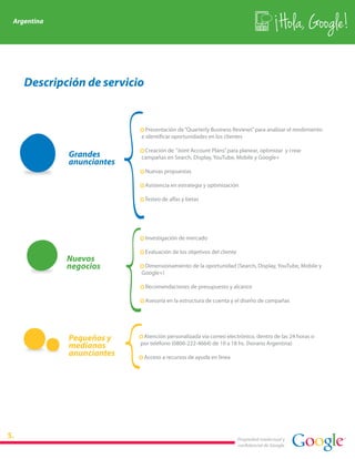 Argentina
                                                                                          Hola, Google!

   Descripción de servicio


                          · Presentación de “Quarterly Business Reviews” para analizar el rendimiento
                          e identificar oportunidades en los clientes

                          · Creación de “Joint Account Plans” para planear, optimizar y crear
            Grandes       campañas en Search, Display, YouTube, Mobile y Google+
            anunciantes
                          · Nuevas propuestas

                          · Asistencia en estrategia y optimización

                          · Testeo de alfas y betas




                          · Investigación de mercado

                          · Evaluación de los objetivos del cliente
            Nuevos
            negocios      · Dimensionamiento de la oportunidad (Search, Display, YouTube, Mobile y
                          Google+)

                          · Recomendaciones de presupuesto y alcance

                          · Asesoría en la estructura de cuenta y el diseño de campañas




            Pequeños y    · Atención personalizada vía correo electrónico, dentro de las 24 horas o
            medianos      por teléfono (0800-222-4664) de 10 a 18 hs. (horario Argentina)
            anunciantes   · Acceso a recursos de ayuda en línea




                                                                      Propiedad intelectual y
                                                                      confidencial de Google
 