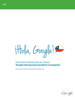 Chile




         Hola, Google!
        El ecosistema digital puede ser confuso.
        Google está aquí para ayudarte a navegarlo.
        [Latin America Agency Business Development]
 