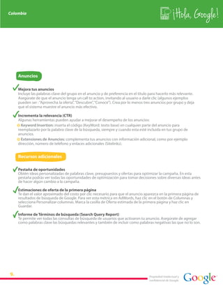 Colombia
                                                                                                        Hola, Google!



    Anuncios

    Mejora tus anuncios
    Incluye las palabras clave del grupo en el anuncio y de preferencia en el título para hacerlo más relevante.
    Asegúrate de que el anuncio tenga un call to action, invitando al usuario a darle clic (algunos ejemplos
    pueden ser : “Aprovecha la oferta”, “Descubre”, “Conoce”). Crea por lo menos tres anuncios por grupo y deja
    que el sistema muestre el anuncio más efectivo.

    Incrementa la relevancia (CTR)
    Algunas herramientas pueden ayudar a mejorar el desempeño de los anuncios:
    · Keyword Insertion: inserta el código {KeyWord: texto base} en cualquier parte del anuncio para
    reemplazarlo por la palabra clave de la búsqueda, siempre y cuando esta esté incluida en tus grupo de
    anuncios.
    · Extensiones de Anuncios: complementa tus anuncios con información adicional, como por ejemplo
    dirección, número de teléfono y enlaces adicionales (Sitelinks).


    Recursos adicionales

    Pestaña de oportunidades
    Obtén ideas personalizadas de palabras clave, presupuestos y ofertas para optimizar la campaña. En esta
    pestaña podrás ver todas las oportunidades de optimización para tomar decisiones sobre diversas ideas antes
    de hacer algún cambio a la campaña.

    Estimaciones de oferta de la primera página
    Te dan el valor aproximado del costo por clic necesario para que el anuncio aparezca en la primera página de
    resultados de búsqueda de Google. Para ver esta métrica en AdWords, haz clic en el botón de Columnas y
    selecciona Personalizar columnas. Marca la casilla de Oferta estimada de la primera página y haz clic en
    Guardar.

    Informe de Términos de búsqueda (Search Query Report)
    Te permite ver todas las consultas de búsqueda de usuarios que activaron tu anuncio. Asegúrate de agregar
    como palabras clave las búsquedas relevantes y también de incluir como palabras negativas las que no lo son.




                                                                                    Propiedad intelectual y
                                                                                    confidencial de Google
 