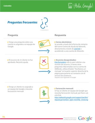 Colombia
                                                                               Hola, Google!

    Preguntas frecuentes


    Pregunta                                Respuesta

    · Tengo una pregunta sobre una          · Correo electrónico:
    cuenta no asignada a un equipo de       Se accede a través de la forma de contacto
    Google.                                 del nuevo Centro de Ayuda de Adwords,
                                            directamente a través de este link o
                                            accediendo a una cuenta de Adwords.



    · El anuncio de mi cliente no fue       · Anuncios desaprobados:
    aprobado. Necesito ayuda.               Este formulario solo es para solicitar una
                                            revisión de anuncio. Si tienes otras
                                            preguntas relacionadas con tu cuenta de
                                            AdWords, utiliza el botón "Escríbanos un
                                            mensaje" en la parte superior derecha de la
                                            página para ponerte en contacto con el
                                            servicio de asistencia.
                                            (requiere estar registrado en Google)




    · Tengo un cliente no asignado a
                                            · Facturación mensual:


                                        $
    un equipo de Google y necesita
    facturación mensual.                    Si hay un cliente sin equipo de Google que
                                            necesita facturación mensual, por favor usá
                                            este link:
                                            http://adwords.google.com/support/aw/bin/
                                            request.py?contact_type=monthly_invoicing




                                                           Propiedad intelectual y
                                                           confidencial de Google
 