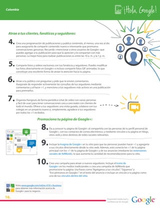 Colombia
                                                                                                               Hola, Google!

 Atrae a tus clientes, fanáticos y seguidores:

      Crea una programación de publicaciones y publica contenido, al menos, una vez al día
      para asegurarte de compartir contenido nuevo e interesante que promueva
      conversaciones genuinas. Recuerda +mencionar a otros usuarios de Google+ que
      puedes agregar a tu publicación para que la aprecien y la compartan con más
      personas. La mejor hora para realizar publicaciones es entre las 10 a. m. y la 1 p. m.


      Comparte fotos y videos exclusivos con tus fanáticos y seguidores. Puedes modificar
      tus fotos directamente en Google+ e incluso compartir fotos GIF animadas, lo que
      constituye una excelente forma de atraer la atención hacia tu página.


      Atrae a tu público con preguntas y pide que te envíen comentarios.
      Asegúrate de responder activamente las consultas de tus seguidores mediante
      comentarios y al hacer +1, y menciona a tus seguidores más activos en una publicación
      para premiarlos.


      Organiza Hangouts de forma periódica (chat de video con varias personas
      y fácil de usar) para tener conversaciones cara a cara reales con clientes de
      todo el mundo. Ofrece a tus seguidores una visita guiada, colabora con tus
      colegas en un proyecto nuevo o, simplemente, agradece a tus seguidores
      por todos los +1 recibidos.

                          Promociona tu página de Google+:

                                      Da a conocer tu página de Google+ al compartirla con las personas de tu perfil personal de
                                      Google+, con tus contactos de correo electrónico, y mediante vínculos a tu página en blogs,
                                      sitios web y otros destinos de redes sociales relevantes.


                                      Incluye la Insignia de Google+ en tu sitio para que las personas puedan hacer +1 y agregarte
                                      a sus círculos directamente desde tu sitio web. Además, esto conecta los +1 de tu página
                                      principal con los +1 de tu página de Google+ y de tus anuncios (mediante las extensiones
                                      sociales de AdWords), lo que aumenta la cantidad de recomendaciones para tu sitio.


                                      Crea una campaña para atraer a nuevos seguidores. Incluye el ícono de
                                      Google+ en los medios tradicionales o crea una campaña de AdWords que
                                      promocione tu página. Usa frases como “Agréganos a tus círculos”, “Síguenos” o
                                      “Encuéntranos en Google+” en el texto del anuncio o incluye un vínculo a tu página como
                                      uno de tus vínculos dentro del sitio.


      Visita www.google.com/intl/es-419/+/business
      para obtener más información acerca de
      Google+ para tu negocio.

16.                                                                                        Propiedad intelectual y
                                                                                           confidencial de Google
 