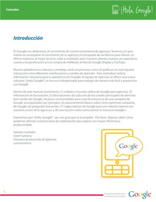 Colombia
                                                                                                  Hola, Google!

    Introducción

    En Google nos dedicamos al crecimiento de nuestro ecosistema de agencias. Tenemos un gran
    interés en acompañar el crecimiento de tu agencia y la búsqueda de excelencia para ofrecer, en
    última instancia, el mejor servicio, valor y resultados para nuestros clientes mutuos, en especial en
    cuanto a la planificación y/o la compra de AdWords, la Red de Google Display y YouTube.

    Nuestra plataforma es robusta y compleja, tanto en procesos como en políticas, lo cual requiere
    interacción entre diferentes interlocutores y canales de atención. Para centralizar toda la
    información necesaria para tu operatoria con Google, el equipo de agencias te ofrece una nueva
    solución: “¡Hola Google!”, un recurso indispensable para trabajar de manera más fácil y productiva
    con Google.

    Dentro de este manual, encontrarás: (1) enlaces a recursos online de Google para agencias; (2)
    información de facturación; (3) descripciones de cada uno de los canales principales de atención
    para ventas de Google; (4) pasos recomendados para crear la estructura de una campaña de
    Google, acompañados con ejemplos; (5) asesoramiento básico sobre cómo optimizar campañas
    de Google; (6) preguntas frecuentes; (7) reglas básicas de Google para una relación óptima con
    nuestros socios de la agencias; y (8) una sección sobre cómo activar tu marca en Google+.

    Esperamos que “¡Hola, Google!” sea una guía que te acompañe. Por favor, déjanos saber cómo
    podemos afianzar nuestros lazos de colaboración para operar con mayor eficiencia y
    productividad.

    Saludos cordiales
    Sarah Carberry
    Directora de desarrollo de Agencias
    Latinoamérica




                                                                              Propiedad intelectual y
                                                                              confidencial de Google
 