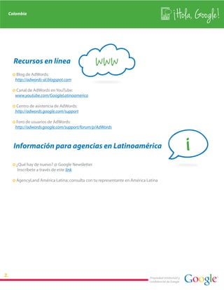 Colombia
                                                                                             Hola, Google!


  Recursos en línea
  · Blog de AdWords:
                                             www
   http://adwords-al.blogspot.com

  · Canal de AdWords en YouTube:
   www.youtube.com/GoogleLatinoamerica

  · Centro de asistencia de AdWords:
   http://adwords.google.com/support

  · Foro de usuarios de AdWords:
   http://adwords.google.com/support/forum/p/AdWords



  Información para agencias en Latinoamérica                                                       i
  · ¿Qué hay de nuevo? @ Google Newsletter
     Inscríbete a través de este link

  · AgencyLand América Latina; consulta con tu representante en América Latina




                                                                         Propiedad intelectual y
                                                                         confidencial de Google
 
