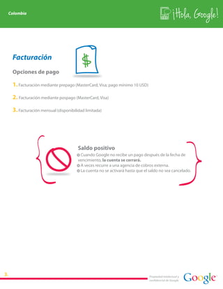 Colombia
                                                                                               Hola, Google!


 Facturación
 Opciones de pago
                                     $
 1. Facturación mediante prepago (MasterCard, Visa; pago mínimo 10 USD)

 2. Facturación mediante pospago (MasterCard, Visa)

 3. Facturación mensual (disponibilidad limitada)




                                    Saldo positivo
                                    · Cuando Google no recibe un pago después de la fecha de
                                    vencimiento, la cuenta se cerrará.
                                    · A veces recurre a una agencia de cobros externa.
                                    · La cuenta no se activará hasta que el saldo no sea cancelado.




                                                                           Propiedad intelectual y
                                                                           confidencial de Google
 