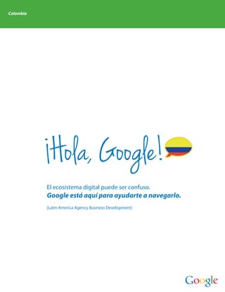 Colombia




            Hola, Google!
           El ecosistema digital puede ser confuso.
           Google está aquí para ayudarte a navegarlo.
           [Latin America Agency Business Development]
 