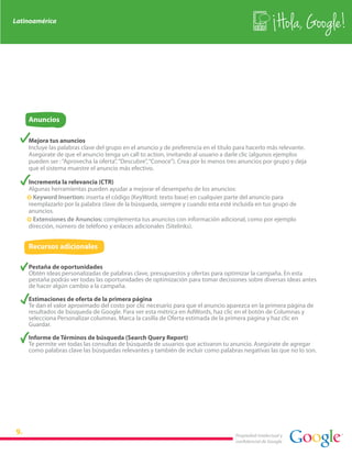Latinoamérica
                                                                                                        Hola, Google!



    Anuncios

    Mejora tus anuncios
    Incluye las palabras clave del grupo en el anuncio y de preferencia en el título para hacerlo más relevante.
    Asegúrate de que el anuncio tenga un call to action, invitando al usuario a darle clic (algunos ejemplos
    pueden ser : “Aprovecha la oferta”, “Descubre”, “Conoce”). Crea por lo menos tres anuncios por grupo y deja
    que el sistema muestre el anuncio más efectivo.

    Incrementa la relevancia (CTR)
    Algunas herramientas pueden ayudar a mejorar el desempeño de los anuncios:
    · Keyword Insertion: inserta el código {KeyWord: texto base} en cualquier parte del anuncio para
    reemplazarlo por la palabra clave de la búsqueda, siempre y cuando esta esté incluida en tus grupo de
    anuncios.
    · Extensiones de Anuncios: complementa tus anuncios con información adicional, como por ejemplo
    dirección, número de teléfono y enlaces adicionales (Sitelinks).


    Recursos adicionales

    Pestaña de oportunidades
    Obtén ideas personalizadas de palabras clave, presupuestos y ofertas para optimizar la campaña. En esta
    pestaña podrás ver todas las oportunidades de optimización para tomar decisiones sobre diversas ideas antes
    de hacer algún cambio a la campaña.

    Estimaciones de oferta de la primera página
    Te dan el valor aproximado del costo por clic necesario para que el anuncio aparezca en la primera página de
    resultados de búsqueda de Google. Para ver esta métrica en AdWords, haz clic en el botón de Columnas y
    selecciona Personalizar columnas. Marca la casilla de Oferta estimada de la primera página y haz clic en
    Guardar.

    Informe de Términos de búsqueda (Search Query Report)
    Te permite ver todas las consultas de búsqueda de usuarios que activaron tu anuncio. Asegúrate de agregar
    como palabras clave las búsquedas relevantes y también de incluir como palabras negativas las que no lo son.




                                                                                    Propiedad intelectual y
                                                                                    confidencial de Google
 