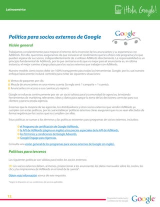 Latinoamérica
                                                                                                            Hola, Google!

 Política para socios externos de Google
 Visión general
 Trabajamos constantemente para mejorar el retorno de la inversión de los anunciantes y su experiencia con
 AdWords. Por ello, queremos asegurarnos de que conozcan el rendimiento que les ofrece este programa y lo que
 pueden esperar de sus socios, independientemente de si utilizan AdWords directamente. La responsabilidad es un
 principio fundamental de AdWords, por lo que centrarse en lo que es mejor para el anunciante es, en última
 instancia, el mejor camino a largo plazo para los socios externos que trabajan con AdWords.

 Nuestro modelo como socios debe ser 100% transparente para todas las herramientas Google, por lo cual nuestro
 enfoque básicamente incluirá controles para evitar las siguientes situaciones:

 · Ventas de paquetes por clic;
 · Mezcla de anunciantes en una misma cuenta (la regla será: 1 campaña = 1 cuenta);
 · Anunciantes sin acceso a sus cuentas y/o reports

 Google se esfuerza continuamente por ser un socio valioso para la comunidad de agencias, brindando
 herramientas de marketing relevantes, ideas y datos para apoyar la toma de las decisiones correctas para sus
 clientes y para tu propia agencia.

 Creemos que la mayoría de las agencias, los distribuidores y otros socios externos que venden AdWords ya
 cumplen con estas políticas, por lo cual establecer políticas externas claras asegurará que no se vean afectados de
 forma negativa por los socios que no cumplan con ellas.

 Estas políticas se suman a los términos y las políticas existentes para programas de socios externos, incluidos:

           ·   el Programa de certificación de Google AdWords,
           ·   la API de AdWords (página en inglés) y los precios especiales de la API de AdWords,
           ·   los Términos y condiciones de Google Adwords,
           ·   Google Engage para Agencias.

 Consulta una visión general de los programas para socios externos de Google (en inglés).

 Políticas para terceros

 Las siguientes políticas son válidas para todos los socios externos:

 (1) Los socios externos deben, al menos, proporcionar a los anunciantes los datos mensuales sobre los costos, los
 clics y las impresiones de AdWords en el nivel de la cuenta*.

 Obtén más información acerca de este requisito.

 *Según lo dispuesto en sus condiciones del servicio aplicables.




                                                                                        Propiedad intelectual y
                                                                                        confidencial de Google
 