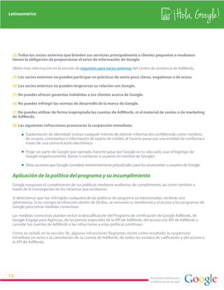 Latinoamérica
                                                                                                         Hola, Google!

 (2) Todos los socios externos que brinden sus servicios principalmente a clientes pequeños o medianos
 tienen la obligación de proporcionar el aviso de información de Google.

 Obtén más información en la sección de requisitos para socios externos del Centro de asistencia de AdWords.

 (3) Los socios externos no pueden participar en prácticas de venta poco claras, engañosas o de acoso.

 (4) Los socios externos no pueden tergiversar su relación con Google.

 (5) No puedes ofrecer garantías indebidas a tus clientes acerca de Google.

 (6) No puedes infringir las normas de desarrollo de la marca de Google.

 (7) No puedes utilizar de forma inapropiada las cuentas de AdWords, ni el material de ventas o de marketing
 de AdWords.

 (8) Las siguientes infracciones provocarán la suspensión inmediata:

         Suplantación de identidad: incluye cualquier intento de obtener información confidencial, como nombres
         de usuario, contraseñas e información de tarjeta de crédito, al hacerte pasar por una entidad de confianza a
         través de una comunicación electrónica.

         Fingir ser parte de Google (por ejemplo, hacerte pasar por Google en tu sitio web, usar el logotipo de
         Google engañosamente, llamar o contactar a usuarios en nombre de Google).

         Otras acciones que Google considere inminentemente perjudiciales para los anunciantes o usuarios de Google.

 Aplicación de la política del programa y su incumplimiento
 Google asegurará el cumplimiento de sus políticas mediante auditorías de cumplimiento, así como también a
 través de la investigación de los reclamos que recibamos.

 Si detectamos que has infringido cualquiera de las políticas de programa ya mencionadas, recibirás una
 advertencia. Si no corriges la infracción dentro de 30 días, se revisarán tu membresía y el acceso a los programas de
 Google para tomar medidas correctivas.

 Las medidas correctivas pueden incluir la descalificación del Programa de certificación de Google AdWords, de
 Google Engage para Agencias, de los precios especiales de la API de AdWords, del acceso a la API de AdWords o
 cancelar tus cuentas de AdWords si las infracciones a estas políticas continúan.

 Como se señaló en la sección (8), algunas infracciones flagrantes darán como resultado la suspensión
 inmediata sin aviso o la cancelación de su cuenta de AdWords, de todos los estados de calificación y del acceso a
 la API de AdWords.




                                                                                     Propiedad intelectual y
                                                                                     confidencial de Google
 