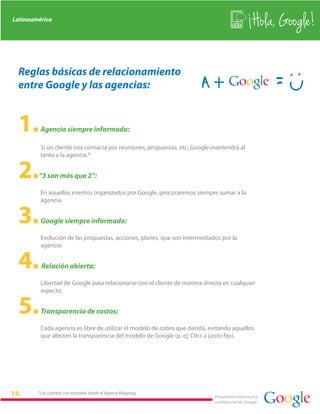 Latinoamérica
                                                                                               Hola, Google!

 Reglas básicas de relacionamiento
 entre Google y las agencias:


 1.      Agencia siempre informada:

         Si un cliente nos contacta por reuniones, propuestas, etc, Google mantendrá al
         tanto a la agencia.*


 2.     “3 son más que 2”:

         En aquellos eventos organizados por Google, procuraremos siempre sumar a la
         agencia.


 3.      Google siempre informado:

         Evolución de las propuestas, acciones, planes, que son intermediados por la
         agencia.


 4.      Relación abierta:

         Libertad de Google para relacionarse con el cliente de manera directa en cualquier
         aspecto.


 5.      Transparencia de costos:

         Cada agencia es libre de utilizar el modelo de cobro que decida, evitando aquellos
         que afecten la transparencia del modelo de Google (p. ej: Clics a costo fijo).




        *Las cuentas son tomadas desde el Agency Mapping
                                                                           Propiedad intelectual y
                                                                           confidencial de Google
 