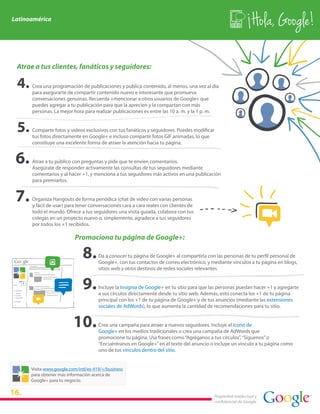 Latinoamérica
                                                                                                               Hola, Google!

 Atrae a tus clientes, fanáticos y seguidores:

      Crea una programación de publicaciones y publica contenido, al menos, una vez al día
      para asegurarte de compartir contenido nuevo e interesante que promueva
      conversaciones genuinas. Recuerda +mencionar a otros usuarios de Google+ que
      puedes agregar a tu publicación para que la aprecien y la compartan con más
      personas. La mejor hora para realizar publicaciones es entre las 10 a. m. y la 1 p. m.


      Comparte fotos y videos exclusivos con tus fanáticos y seguidores. Puedes modificar
      tus fotos directamente en Google+ e incluso compartir fotos GIF animadas, lo que
      constituye una excelente forma de atraer la atención hacia tu página.


      Atrae a tu público con preguntas y pide que te envíen comentarios.
      Asegúrate de responder activamente las consultas de tus seguidores mediante
      comentarios y al hacer +1, y menciona a tus seguidores más activos en una publicación
      para premiarlos.


      Organiza Hangouts de forma periódica (chat de video con varias personas
      y fácil de usar) para tener conversaciones cara a cara reales con clientes de
      todo el mundo. Ofrece a tus seguidores una visita guiada, colabora con tus
      colegas en un proyecto nuevo o, simplemente, agradece a tus seguidores
      por todos los +1 recibidos.

                          Promociona tu página de Google+:

                                      Da a conocer tu página de Google+ al compartirla con las personas de tu perfil personal de
                                      Google+, con tus contactos de correo electrónico, y mediante vínculos a tu página en blogs,
                                      sitios web y otros destinos de redes sociales relevantes.


                                      Incluye la Insignia de Google+ en tu sitio para que las personas puedan hacer +1 y agregarte
                                      a sus círculos directamente desde tu sitio web. Además, esto conecta los +1 de tu página
                                      principal con los +1 de tu página de Google+ y de tus anuncios (mediante las extensiones
                                      sociales de AdWords), lo que aumenta la cantidad de recomendaciones para tu sitio.


                                      Crea una campaña para atraer a nuevos seguidores. Incluye el ícono de
                                      Google+ en los medios tradicionales o crea una campaña de AdWords que
                                      promocione tu página. Usa frases como “Agréganos a tus círculos”, “Síguenos” o
                                      “Encuéntranos en Google+” en el texto del anuncio o incluye un vínculo a tu página como
                                      uno de tus vínculos dentro del sitio.


      Visita www.google.com/intl/es-419/+/business
      para obtener más información acerca de
      Google+ para tu negocio.

16.                                                                                        Propiedad intelectual y
                                                                                           confidencial de Google
 