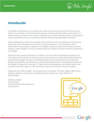 Latinoamérica
                                                                                                   Hola, Google!

     Introducción

     En Google nos dedicamos al crecimiento de nuestro ecosistema de agencias. Tenemos un gran
     interés en acompañar el crecimiento de tu agencia y la búsqueda de excelencia para ofrecer, en
     última instancia, el mejor servicio, valor y resultados para nuestros clientes mutuos, en especial en
     cuanto a la planificación y/o la compra de AdWords, la Red de Google Display y YouTube.

     Nuestra plataforma es robusta y compleja, tanto en procesos como en políticas, lo cual requiere
     interacción entre diferentes interlocutores y canales de atención. Para centralizar toda la
     información necesaria para tu operativo con Google, el equipo de agencias te ofrece una nueva
     solución: “¡Hola Google!”, un recurso indispensable para trabajar de manera más fácil y productiva
     con Google.

     Dentro de este manual, encontrarás: (1) enlaces a recursos online de Google para agencias; (2)
     información de facturación; (3) descripciones de cada uno de los canales principales de atención
     para ventas de Google; (4) pasos recomendados para crear la estructura de una campaña de
     Google, acompañados con ejemplos; (5) asesoramiento básico sobre cómo optimizar campañas
     de Google; (6) preguntas frecuentes; (7) reglas básicas de Google para una relación óptima con
     nuestros socios de la agencias; y (8) una sección sobre cómo activar tu marca en Google+.

     Esperamos que “¡Hola, Google!” sea una guía que te acompañe. Por favor, déjanos saber cómo
     podemos afianzar nuestros lazos de colaboración para operar con mayor eficiencia y
     productividad.

     Saludos cordiales
     Sarah Carberry
     Directora de desarrollo de Agencias
     Latinoamérica




                                                                               Propiedad intelectual y
                                                                               confidencial de Google
 