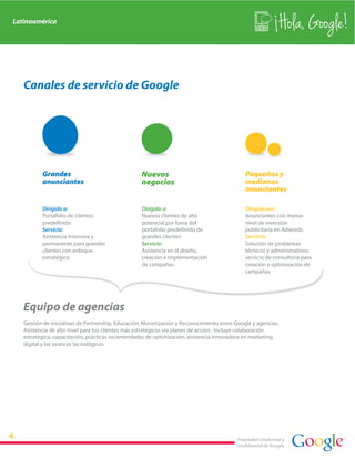 Latinoamérica
                                                                                                              Hola, Google!

   Canales de servicio de Google




          Grandes                                  Nuevos                                    Pequeños y
          anunciantes                              negocios                                  medianos
                                                                                             anunciantes

          Dirigido a:                              Dirigido a:                               Dirigido por:
          Portafolio de clientes                   Nuevos clientes de alto                   Anunciantes con menor
          predefinido                              potencial por fuera del                   nivel de inversión
          Servicio:                                portafolio predefinido de                 publicitaria en Adwords
          Asistencia intensiva y                   grandes clientes                          Servicio:
          permanente para grandes                  Servicio:                                 Solución de problemas
          clientes con enfoque                     Asistencia en el diseño,                  técnicos y administrativos;
          estratégico                              creación e implementación                 servicio de consultoría para
                                                   de campañas                               creación y optimización de
                                                                                             campañas




   Equipo de agencias
   Gestión de iniciativas de Partnership, Educación, Monetización y Reconocimiento entre Google y agencias.
   Asistencia de alto nivel para tus clientes más estratégicos vía planes de acción. Incluye colaboración
   estratégica, capacitación, prácticas recomendadas de optimización, asistencia innovadora en marketing
   digital y los avances tecnológicos.




                                                                                          Propiedad intelectual y
                                                                                          confidencial de Google
 