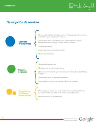 Latinoamérica
                                                                                              Hola, Google!

   Descripción de servicio


                              · Presentación de “Quarterly Business Reviews” para analizar el rendimiento
                              e identificar oportunidades en los clientes

                              · Creación de “Joint Account Plans” para planear, optimizar y crear
                Grandes       campañas en Search, Display, YouTube, Mobile y Google+
                anunciantes
                              · Nuevas propuestas

                              · Asistencia en estrategia y optimización

                              · Testeo de alfas y betas




                              · Investigación de mercado

                              · Evaluación de los objetivos del cliente
                Nuevos
                negocios      · Dimensionamiento de la oportunidad (Search, Display, YouTube, Mobile y
                              Google+)

                              · Recomendaciones de presupuesto y alcance

                              · Asesoría en la estructura de cuenta y el diseño de campañas




                Pequeños y    · Atención personalizada vía correo electrónico, dentro de las 24 horas o
                medianos      por teléfono (0800-222-4664) de 10 a 18 hs. (horario Argentina)
                anunciantes   · Acceso a recursos de ayuda en línea




                                                                          Propiedad intelectual y
                                                                          confidencial de Google
 