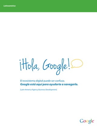Latinoamérica




                 Hola, Google!
                El ecosistema digital puede ser confuso.
                Google está aquí para ayudarte a navegarlo.
                [Latin America Agency Business Development]
 