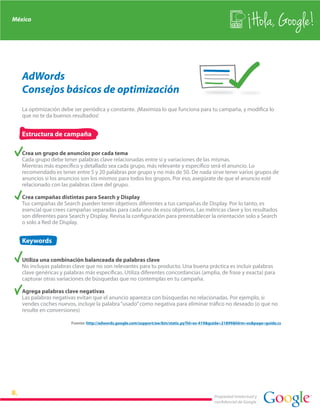 México
                                                                                                                 Hola, Google!

   AdWords
   Consejos básicos de optimización
   La optimización debe ser periódica y constante. ¡Maximiza lo que funciona para tu campaña, y modifica lo
   que no te da buenos resultados!


   Estructura de campaña

   Crea un grupo de anuncios por cada tema
   Cada grupo debe tener palabras clave relacionadas entre sí y variaciones de las mismas.
   Mientras más específico y detallado sea cada grupo, más relevante y específico será el anuncio. Lo
   recomendado es tener entre 5 y 20 palabras por grupo y no más de 50. De nada sirve tener varios grupos de
   anuncios si los anuncios son los mismos para todos los grupos. Por eso, asegúrate de que el anuncio esté
   relacionado con las palabras clave del grupo.

   Crea campañas distintas para Search y Display
   Tus campañas de Search pueden tener objetivos diferentes a tus campañas de Display. Por lo tanto, es
   esencial que crees campañas separadas para cada uno de esos objetivos. Las métricas clave y los resultados
   son diferentes para Search y Display. Revisa la configuración para preestablecer la orientación solo a Search
   o solo a Red de Display.


   Keywords

   Utiliza una combinación balanceada de palabras clave
   No incluyas palabras clave que no son relevantes para tu producto. Una buena práctica es incluir palabras
   clave genéricas y palabras más específicas. Utiliza diferentes concordancias (amplia, de frase y exacta) para
   capturar otras variaciones de búsquedas que no contemplas en tu campaña.

   Agrega palabras clave negativas
   Las palabras negativas evitan que el anuncio aparezca con búsquedas no relacionadas. Por ejemplo, si
   vendes coches nuevos, incluye la palabra “usado” como negativa para eliminar tráfico no deseado (o que no
   resulte en conversiones)

                        Fuente: http://adwords.google.com/support/aw/bin/static.py?hl=es-419&guide=21899&hlrm=es&page=guide.cs




                                                                                             Propiedad intelectual y
                                                                                             confidencial de Google
 