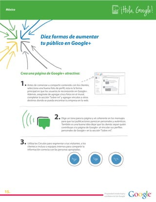 México
                                                                                                           Hola, Google!

                          Diez formas de aumentar
                          tu público en Google+




         Crea una página de Google+ atractiva:


             Antes de comenzar a compartir contenido con los clientes,
             selecciona una buena foto de perfil, esta es la forma
             principal en que los usuarios te reconocerán en Google+.
             Además, asegúrate de agregar cinco fotos en el mural,
             completar la sección “Sobre mí” y agregar vínculos a otros
             destinos donde se pueda encontrar tu empresa en la web.




                                               Elige un tono para tu página y sé coherente en los mensajes
                                               para que tus publicaciones parezcan personales y auténticas.
                                               También es una buena idea dejar que los demás sepan quién
                                               contribuye a tu página de Google+ al vincular sus perfiles
                                               personales de Google+ en la sección “Sobre mí”.




             Utiliza los Círculos para segmentar a tus visitantes, a los
             clientes e incluso a equipos internos para compartir la
             información correcta con las personas apropiadas.




15.                                                                                    Propiedad intelectual y
                                                                                       confidencial de Google
 
