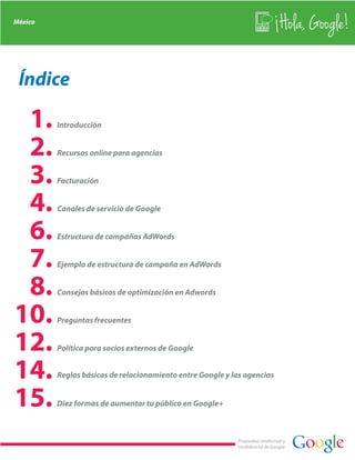 México
                                                                               Hola, Google!

 Índice

 1.      Introducción


 2.      Recursos online para agencias


 3.      Facturación


 4.      Canales de servicio de Google


 6.      Estructura de campañas AdWords


 7.      Ejemplo de estructura de campaña en AdWords


 8.      Consejos básicos de optimización en Adwords


10.      Preguntas frecuentes


12.      Política para socios externos de Google


14.      Reglas básicas de relacionamiento entre Google y las agencias


15.      Diez formas de aumentar tu público en Google+



                                                           Propiedad intelectual y
                                                           confidencial de Google
 