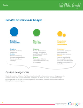 México
                                                                                                             Hola, Google!

  Canales de servicio de Google




         Grandes                                  Nuevos                                    Pequeños y
         anunciantes                              negocios                                  medianos
                                                                                            anunciantes

         Dirigido a:                              Dirigido a:                               Dirigido por:
         Portafolio de clientes                   Nuevos clientes de alto                   Anunciantes con menor
         predefinido                              potencial por fuera del                   nivel de inversión
         Servicio:                                portafolio predefinido de                 publicitaria en Adwords
         Asistencia intensiva y                   grandes clientes                          Servicio:
         permanente para grandes                  Servicio:                                 Solución de problemas
         clientes con enfoque                     Asistencia en el diseño,                  técnicos y administrativos;
         estratégico                              creación e implementación                 servicio de consultoría para
                                                  de campañas                               creación y optimización de
                                                                                            campañas




  Equipo de agencias
  Gestión de iniciativas de Partnership, Educación, Monetización y Reconocimiento entre Google y agencias.
  Asistencia de alto nivel para tus clientes más estratégicos vía planes de acción. Incluye colaboración
  estratégica, capacitación, prácticas recomendadas de optimización, asistencia innovadora en marketing
  digital y los avances tecnológicos.




                                                                                         Propiedad intelectual y
                                                                                         confidencial de Google
 