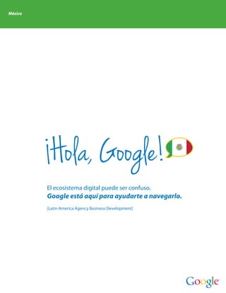 México




          Hola, Google!
         El ecosistema digital puede ser confuso.
         Google está aquí para ayudarte a navegarlo.
         [Latin America Agency Business Development]
 