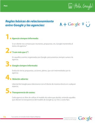 Perú
                                                                                              Hola, Google!

 Reglas básicas de relacionamiento
 entre Google y las agencias:


 1.     Agencia siempre informada:

        Si un cliente nos contacta por reuniones, propuestas, etc, Google mantendrá al
        tanto a la agencia.*


 2.    “3 son más que 2”:

        En aquellos eventos organizados por Google, procuraremos siempre sumar a la
        agencia.


 3.     Google siempre informado:

        Evolución de las propuestas, acciones, planes, que son intermediados por la
        agencia.


 4.     Relación abierta:

        Libertad de Google para relacionarse con el cliente de manera directa en cualquier
        aspecto.


 5.     Transparencia de costos:

        Cada agencia es libre de utilizar el modelo de cobro que decida, evitando aquellos
        que afecten la transparencia del modelo de Google (p. ej: Clics a costo fijo).




       *Las cuentas son tomadas desde el Agency Mapping
                                                                          Propiedad intelectual y
                                                                          confidencial de Google
 
