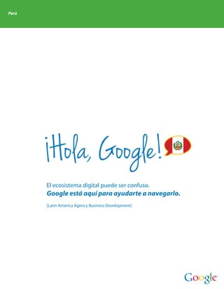 Perú




        Hola, Google!
       El ecosistema digital puede ser confuso.
       Google está aquí para ayudarte a navegarlo.
       [Latin America Agency Business Development]
 