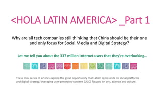 <HOLA LATIN AMERICA> _Part 1
Why are all tech companies still thinking that China should be their one
and only focus for Social Media and Digital Strategy?
Let me tell you about the 337 million internet users that they’re overlooking…
These mini series of articles explore the great opportunity that LatAm represents for social platforms
and digital strategy, leveraging user-generated-content (UGC) focused on arts, science and culture.
 
