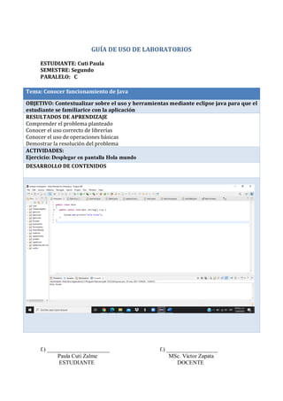 GUÍA DE USO DE LABORATORIOS
ESTUDIANTE: Cuti Paula
SEMESTRE: Segundo
PARALELO: C
Tema: Conocer funcionamiento de Java
OBJETIVO: Contextualizar sobre el uso y herramientas mediante eclipse java para que el
estudiante se familiarice con la aplicación
RESULTADOS DE APRENDIZAJE
Comprender el problema planteado
Conocer el uso correcto de librerías
Conocer el uso de operaciones básicas
Demostrar la resolución del problema
ACTIVIDADES:
Ejercicio: Desplegar en pantalla Hola mundo
DESARROLLO DE CONTENIDOS
f.) ______________________ f.) __________________
Paula Cuti Zalme MSc. Víctor Zapata
ESTUDIANTE DOCENTE