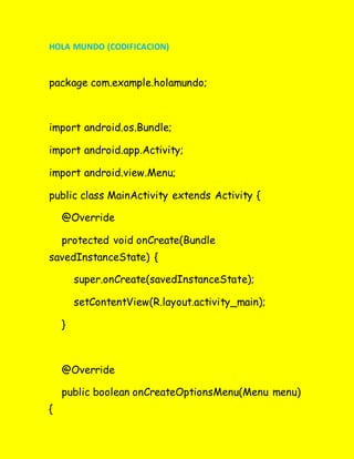 HOLA MUNDO (CODIFICACION)
package com.example.holamundo;
import android.os.Bundle;
import android.app.Activity;
import android.view.Menu;
public class MainActivity extends Activity {
@Override
protected void onCreate(Bundle
savedInstanceState) {
super.onCreate(savedInstanceState);
setContentView(R.layout.activity_main);
}
@Override
public boolean onCreateOptionsMenu(Menu menu)
{
 