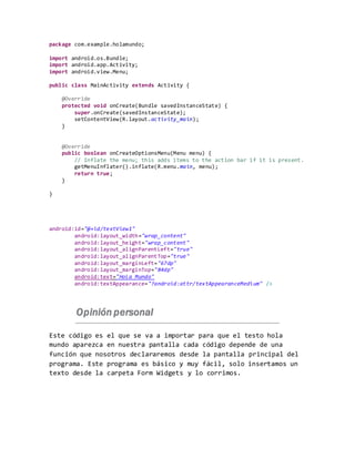 package com.example.holamundo;
import android.os.Bundle;
import android.app.Activity;
import android.view.Menu;
public class MainActivity extends Activity {
@Override
protected void onCreate(Bundle savedInstanceState) {
super.onCreate(savedInstanceState);
setContentView(R.layout.activity_main);
}
@Override
public boolean onCreateOptionsMenu(Menu menu) {
// Inflate the menu; this adds items to the action bar if it is present.
getMenuInflater().inflate(R.menu.main, menu);
return true;
}
}
android:id="@+id/textView1"
android:layout_width="wrap_content"
android:layout_height="wrap_content"
android:layout_alignParentLeft="true"
android:layout_alignParentTop="true"
android:layout_marginLeft="67dp"
android:layout_marginTop="84dp"
android:text="Hola Mundo"
android:textAppearance="?android:attr/textAppearanceMedium" />
Opinión personal
Este código es el que se va a importar para que el testo hola
mundo aparezca en nuestra pantalla cada código depende de una
función que nosotros declararemos desde la pantalla principal del
programa. Este programa es básico y muy fácil, solo insertamos un
texto desde la carpeta Form Widgets y lo corrimos.
 