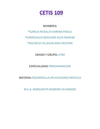 NOMBRES:
*GARCIA ROSALES KARINA PAOLA
*CARRIZALES MERCADO ALFA NOHEMI
*PACHECO VILLEGAS ANA CRISTINA
GRADO Y GRUPO: 4°AM
ESPECIALIDAD: PROGRAMACION
MATERIA: DESARROLLA APLICACIONES MOVILES
M.C.A. MARGARITA ROMERO ALVARADO