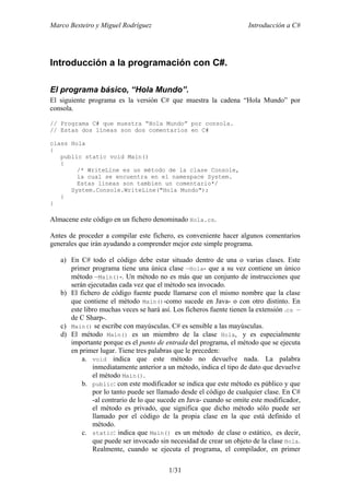 Marco Besteiro y Miguel Rodríguez Introducción a C#
1/31
Introducción a la programación con C#.
El programa básico, “Hola Mundo”.
El siguiente programa es la versión C# que muestra la cadena “Hola Mundo” por
consola.
// Programa C# que muestra “Hola Mundo” por consola.
// Estas dos líneas son dos comentarios en C#
class Hola
{
public static void Main()
{
/* WriteLine es un método de la clase Console,
la cual se encuentra en el namespace System.
Estas líneas son tambien un comentario*/
System.Console.WriteLine("Hola Mundo");
}
}
Almacene este código en un fichero denominado Hola.cs.
Antes de proceder a compilar este fichero, es conveniente hacer algunos comentarios
generales que irán ayudando a comprender mejor este simple programa.
a) En C# todo el código debe estar situado dentro de una o varias clases. Este
primer programa tiene una única clase –Hola- que a su vez contiene un único
método –Main()-. Un método no es más que un conjunto de instrucciones que
serán ejecutadas cada vez que el método sea invocado.
b) El fichero de código fuente puede llamarse con el mismo nombre que la clase
que contiene el método Main()-como sucede en Java- o con otro distinto. En
este libro muchas veces se hará así. Los ficheros fuente tienen la extensión .cs –
de C Sharp-.
c) Main() se escribe con mayúsculas. C# es sensible a las mayúsculas.
d) El método Main() es un miembro de la clase Hola, y es especialmente
importante porque es el punto de entrada del programa, el método que se ejecuta
en primer lugar. Tiene tres palabras que le preceden:
a. void indica que este método no devuelve nada. La palabra
inmediatamente anterior a un método, indica el tipo de dato que devuelve
el método Main().
b. public: con este modificador se indica que este método es público y que
por lo tanto puede ser llamado desde el código de cualquier clase. En C#
-al contrario de lo que sucede en Java- cuando se omite este modificador,
el método es privado, que significa que dicho método sólo puede ser
llamado por el código de la propia clase en la que está definido el
método.
c. static: indica que Main() es un método de clase o estático, es decir,
que puede ser invocado sin necesidad de crear un objeto de la clase Hola.
Realmente, cuando se ejecuta el programa, el compilador, en primer
 