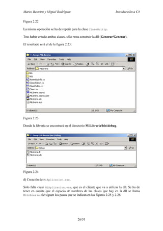 Marco Besteiro y Miguel Rodríguez Introducción a C#
26/31
Figura 2.22
La misma operación se ha de repetir para la clase ClaseMultip.
Tras haber creado ambas clases, sólo resta construir la dll (Generar/Generar).
El resultado será el de la figura 2.23:
Figura 2.23
Donde la librería se encontrará en el directorio MiLibreriabindebug.
Figura 2.24
d) Creación de MiAplicacion.exe.
Sólo falta crear MiAplicacion.exe, que es el cliente que va a utilizar la dll. Se ha de
tener en cuenta que el espacio de nombres de las clases que hay en la dll se llama
MiLibreria. Se siguen los pasos que se indican en las figuras 2.25 y 2.26.
 