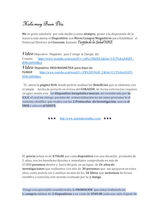 Hola muy Buen Día. 
Me es grato saludarte por este medio y como siempre, poner a tu disposición de la 
manera más atenta el Dispositivo con Micro Campos Magnéticos para Estabilizar el 
Potencial Eléctrico del Corazón, llamado Tarjeta de la Salud HAZ. 
Video Dispositivo Magnético para Corregir la Energía del 
Corazón https://www.youtube.com/watch?v=yuNs13MdHsA&list=UUT9z6uAIGFF-fDWc04NbRkw 
Video Dispositivo NICO-MAGNETICA para dejar de 
FUMAR https://www.youtube.com/watch?v=ZWkXJY8GH_Y&list=UUT9z6uAIGFF-fDWc04NbRkw 
Te anexo la página Web donde podrás analizar los Beneficios que se obtienen, con 
el simple hecho de portarlo en el área del CORAZÓN, de forma externa (no requiere 
cirugía) siendo este un Dispositivo terapéutico inocuo, así considerado por la 
S.S.A. el cual me otorgo, permiso de comercialización no sin antes presentar le el 
sustento científico que realice con los 2 Protocolos de Investigación, uno en el 
IMSS y otro en el ISSSTE. 
★★★ http://www.tarjetadesaludhaz.com/ ★★★ 
El precio actual es de $750.00 por cada dispositivo con una duración promedio de 
5 años, con los beneficios directos e inmediatos comprobado en más de 
27,000 personas dentro y fuera del país, en un lapso de 24 años de 
investigaciones que realizamos con más de 30 personas que me apoyaron en estos 
años, como podrás ver y analizar en más de los 18 libros que sustentan de forma 
científica y naturista este invento realizado por tu y Amigo. 
Pongo a tu apreciable consideración, la PROMOCIÓN que estoy realizando en 
la compra mínima de 2 dispositivos a un costo de $549.00 cada uno, más el gasto de 
 