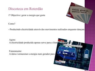 Discoteca em Roterdão1º Objectivo: gerar a energia que gastaComo? - Produzindo electricidade através dos movimentos realizados enquanto dançam.Agora:A electricidade produzida apenas serve para a iluminação da pista de dança.Futuramente:A ideia é armazenar a energia num gerador para ser utilizada para outros fins. 