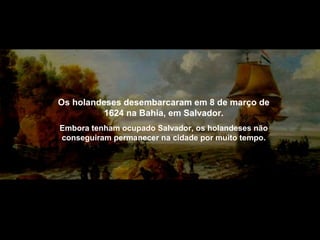 Os holandeses desembarcaram em 8 de março de
1624 na Bahia, em Salvador.
Embora tenham ocupado Salvador, os holandeses não
conseguiram permanecer na cidade por muito tempo.

 