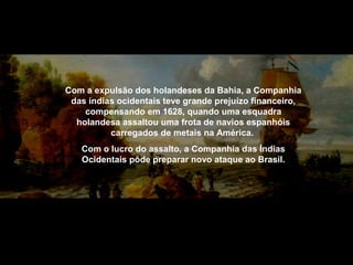 Com a expulsão dos holandeses da Bahia, a Companhia
das índias ocidentais teve grande prejuízo financeiro,
compensando em 1628, quando uma esquadra
holandesa assaltou uma frota de navios espanhóis
carregados de metais na América.
Com o lucro do assalto, a Companhia das Índias
Ocidentais pôde preparar novo ataque ao Brasil.

 