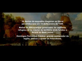 56 Navios da esquadra chegaram ao litoral
pernambucano em 14 de fevereiro de 1630.
Matias de Albuquerque governador da capitania,
refugiou-se no interior do território onde fundou o
Arraial do Bom Jesus.
Domingos Fernandes Calabar, grande conhecedor da
região, passou a ajudar os holandeses.

 