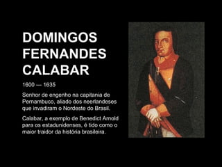 DOMINGOS
FERNANDES
CALABAR
1600 — 1635
Senhor de engenho na capitania de
Pernambuco, aliado dos neerlandeses
que invadiram o Nordeste do Brasil.
Calabar, a exemplo de Benedict Arnold
para os estadunidenses, é tido como o
maior traidor da história brasileira.

 