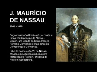 J. MAURÍCIO
DE NASSAU
1604 –1679

Cognominado "o Brasileiro", foi conde e
(após 1674) príncipe de NassauSiegen, um Estado do Sacro Império
Romano-Germânico e mais tarde da
Confederação Germânica.
Filho do conde João VII de Nassau,
casado em segundas núpcias com
Margarida de Holstein, princesa de
Holstein-Sonderburg.

 