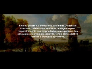 Em seu governo, a companhia das Índias Ocidentais
concedeu créditos aos senhores de engenho para
reaparelhamento das propriedades, a recuperação dos
canaviais e a compra de escravos, tendo como objetivo
reativar a produção açucareira.

 