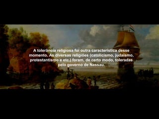 A tolerância religiosa foi outra característica desse
momento. As diversas religiões (catolicismo, judaísmo,
protestantismo e etc.) foram, de certo modo, toleradas
pelo governo de Nassau.

 