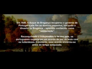Em 1640, o duque de Bragança recuperou o governo de
Portugal e pôs fim ao domínio espanhol, iniciando a
dinastia de Bragança - episódio conhecido como
“restauração”.
Reconquistado a independência de seu país, os
portugueses negociaram um acordo de paz de anos com
os holandeses. Entretanto, esse acordo encerrou-se
antes do tempo estipulado.

 