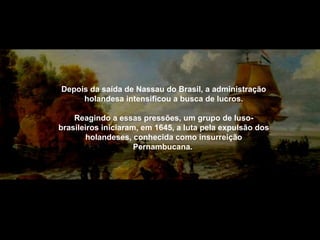 Depois da saída de Nassau do Brasil, a administração
holandesa intensificou a busca de lucros.
Reagindo a essas pressões, um grupo de lusobrasileiros iniciaram, em 1645, a luta pela expulsão dos
holandeses, conhecida como insurreição
Pernambucana.

 