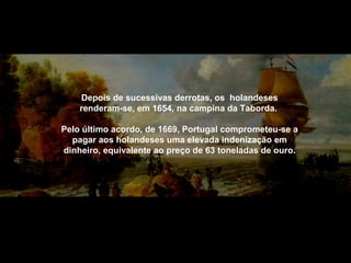 Depois de sucessivas derrotas, os holandeses
renderam-se, em 1654, na campina da Taborda.
Pelo último acordo, de 1669, Portugal comprometeu-se a
pagar aos holandeses uma elevada indenização em
dinheiro, equivalente ao preço de 63 toneladas de ouro.

 