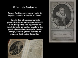O livro de Barlaeus
Gaspar Barléu escreveu um relato do
Império colonial holandês no Brasil.
História dos feitos recentemente
praticados durante oito anos no brasil
e noutras partes sob o governo de
wesel, tenente-general de cavalaria das
províncias-unidas sob o príncipe de
orange, contém grande número de
mapas e ilustrações da região.

 