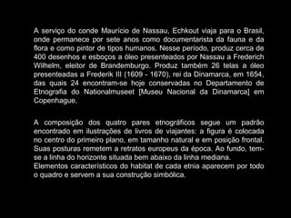 A serviço do conde Maurício de Nassau, Echkout viaja para o Brasil,
onde permanece por sete anos como documentarista da fauna e da
flora e como pintor de tipos humanos. Nesse período, produz cerca de
400 desenhos e esboços a óleo presenteados por Nassau a Frederich
Wilhelm, eleitor de Brandemburgo. Produz também 26 telas a óleo
presenteadas a Frederik III (1609 - 1670), rei da Dinamarca, em 1654,
das quais 24 encontram-se hoje conservadas no Departamento de
Etnografia do Nationalmuseet [Museu Nacional da Dinamarca] em
Copenhague.
A composição dos quatro pares etnográficos segue um padrão
encontrado em ilustrações de livros de viajantes: a figura é colocada
no centro do primeiro plano, em tamanho natural e em posição frontal.
Suas posturas remetem a retratos europeus da época. Ao fundo, temse a linha do horizonte situada bem abaixo da linha mediana.
Elementos característicos do habitat de cada etnia aparecem por todo
o quadro e servem a sua construção simbólica.

 