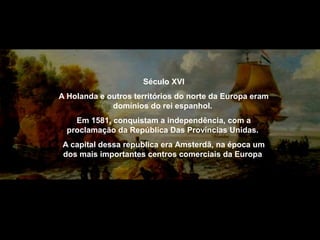 Século XVI
A Holanda e outros territórios do norte da Europa eram
domínios do rei espanhol.
Em 1581, conquistam a independência, com a
proclamação da República Das Províncias Unidas.
A capital dessa republica era Amsterdã, na época um
dos mais importantes centros comerciais da Europa

 